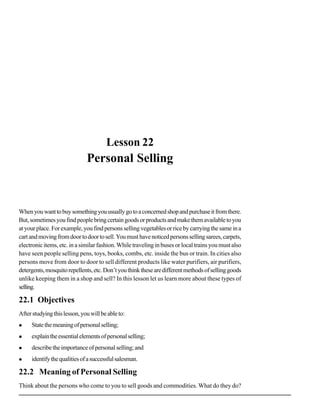 Personal Selling




                                       Lesson 22
                              Personal Selling



When you want to buy something you usually go to a concerned shop and purchase it from there.
But, sometimes you find people bring certain goods or products and make them available to you
at your place. For example, you find persons selling vegetables or rice by carrying the same in a
cart and moving from door to door to sell. You must have noticed persons selling sarees, carpets,
electronic items, etc. in a similar fashion. While traveling in buses or local trains you must also
have seen people selling pens, toys, books, combs, etc. inside the bus or train. In cities also
persons move from door to door to sell different products like water purifiers, air purifiers,
detergents, mosquito repellents, etc. Don’t you think these are different methods of selling goods
unlike keeping them in a shop and sell? In this lesson let us learn more about these types of
selling.

22.1 Objectives
After studying this lesson, you will be able to:
     State the meaning of personal selling;
     explain the essential elements of personal selling;
     describe the importance of personal selling; and
     identify the qualities of a successful salesman.

22.2 Meaning of Personal Selling
Think about the persons who come to you to sell goods and commodities. What do they do?
                                                                                                                  99
 