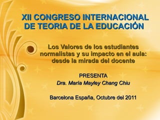 XII CONGRESO INTERNACIONAL DE TEORIA DE LA EDUCACIÓN  Los Valores de los estudiantes normalistas y su impacto en el aula: desde la mirada del docente PRESENTA Dra. María Mayley Chang Chiu Barcelona España, Octubre del 2011 