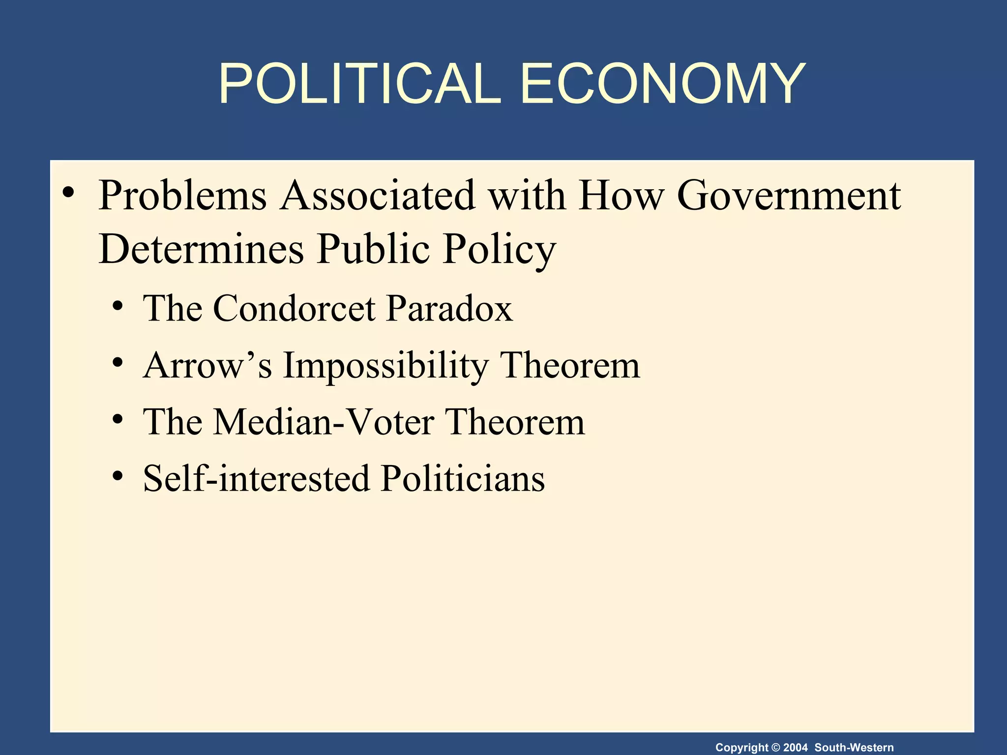 POLITICAL ECONOMY Problems Associated with How Government Determines Public Policy The Condorcet Paradox Arrow’s Impossibility Theorem The Median-Voter Theorem Self-interested Politicians 