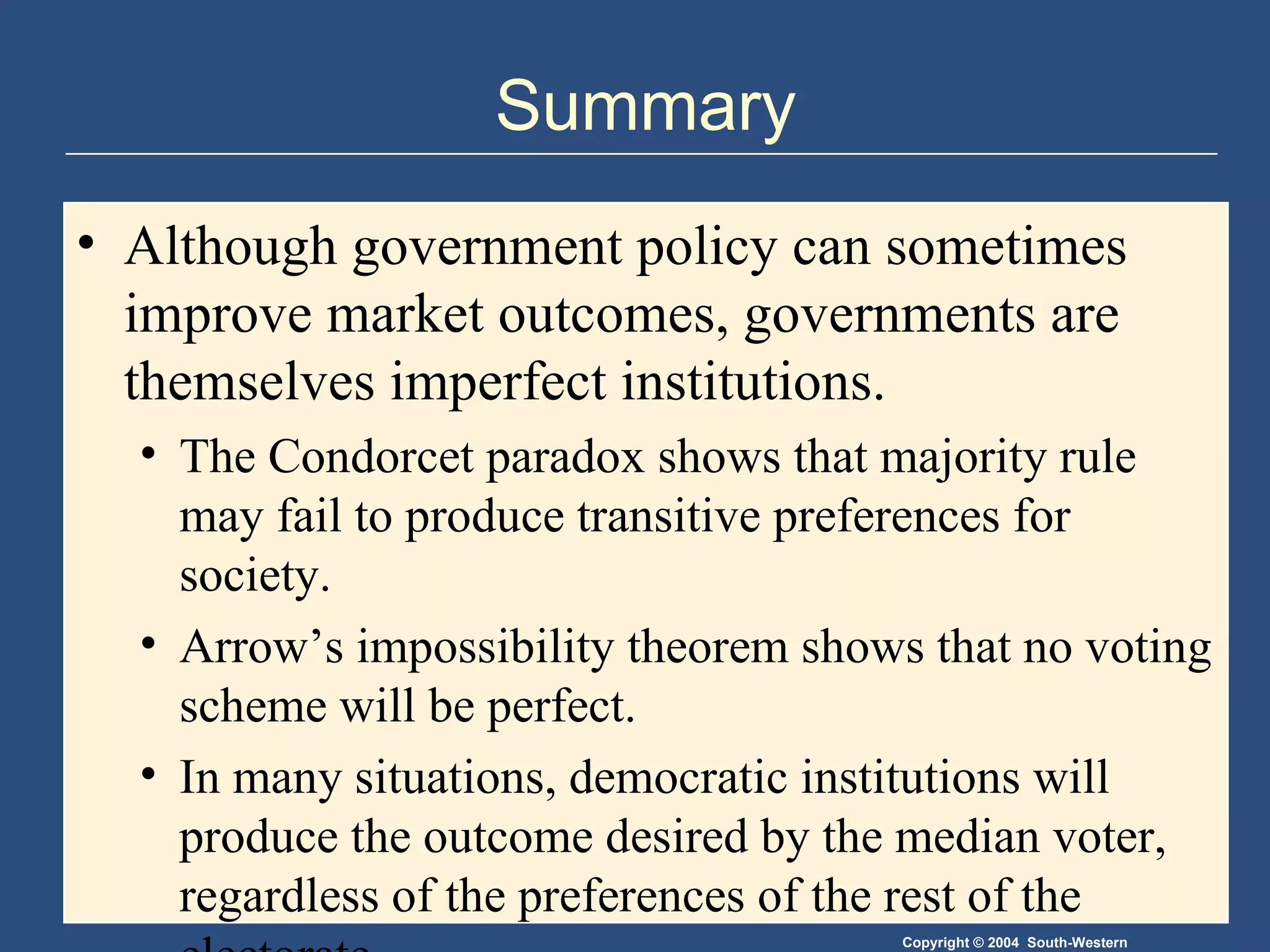 Summary Although government policy can sometimes improve market outcomes, governments are themselves imperfect institutions.  The Condorcet paradox shows that majority rule may fail to produce transitive preferences for society.  Arrow’s impossibility theorem shows that no voting scheme will be perfect. In many situations, democratic institutions will produce the outcome desired by the median voter, regardless of the preferences of the rest of the electorate. 