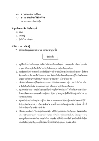 4.3      ความสามารถในการแก้ ปัญหา
     .       ความสามารถในการใช้ ทกษะชี วต
                                  ั     ิ
              ) กระบวนการทํางานกลุ่ม

5.คุณลักษณะอันพึงประสงค์
    1. มีวนย
           ิ ั
     . ใฝ่ เรี ยนรู ้
     . มุ่งมันในการทํางาน

6.กิจกรรมการเรียนรู้
          นักเรี ยนทําแบบทดสอบก่ อนเรียน หน่ วยการเรียนรู้ ที

                                                 ชั วโมงที

    1. ครู ให้นกเรี ยนร่ วมกันแสดงความคิดเห็นว่า การเปลียนแปลงทางร่ างกายของวัยรุ่ น มีผลกระทบต่อ
                  ั
       อารมณ์หรื อสภาพจิตใจหรื อไม่ โดยให้นกเรี ยนแสดงความคิดเห็นอย่างอิสระ
                                                    ั
    2. ครู อธิ บายให้นกเรี ยนทราบว่า เมือเข้าสู่ ช่วงวัยรุ่ นร่ างกายจะมีการเปลียนแปลงอย่างรวดเร็ ว ซึ งส่ งผล
                       ั
       ต่อการเปลียนแปลงทางด้านจิตใจและอารมณ์ ดังนันนักเรี ยนจึงควรศึกษาความรู ้เกียวกับพัฒนาการ
       ของวัยรุ่ น เพือให้มีความรู ้ความเข้าใจ และสามารถปรับตัวได้อย่างเหมาะสม
    3. ให้นกเรี ยนศึกษาความรู ้เรื อง พัฒนาการและการปรับตัวทางเพศของวัยรุ่ น จากหนังสื อเรี ยน หรื อ
              ั
       หนังสื อค้นคว้าเพิมเติม ตามความเหมาะสม แล้วสรุ ปสาระสําคัญจดลงในสมุด
    4. ครู นาภาพวัยรุ่ นหญิง และวัยรุ่ นชาย มาให้นกเรี ยนดูทีหน้าชันเรี ยน แล้วให้นกเรี ยนช่วยกันอธิ บาย
            ํ                                         ั                               ั
       ลักษณะพัฒนาการทางเพศของวัยรุ่ นหญิง และวัยรุ่ นชาย โดยครู กระตุนให้นกเรี ยนทุกคนมีส่วนร่ วม
                                                                               ้    ั
       ในการตอบคําถาม
    5. ครู และนักเรี ยนร่ วมกันสรุ ปความรู ้เรื อง พัฒนาการทางเพศของวัยรุ่ นหญิงและวัยรุ่ นชาย แล้วให้
       นักเรี ยนช่วยกันบอกแนวทางในการปรับตัวทางเพศทีเหมาะสม โดยครู คอยอธิ บายเพิมเติม เพือให้
       นักเรี ยนมีความรู ้ความเข้าใจมากยิงขึน
    6. ให้นกเรี ยนยกตัวอย่างวิธีการปฏิบติตนของวัยรุ่ นให้มีความสอดคล้องกับสังคมและวัฒนธรรมไทย
                ั                          ั
       เช่น การรักนวลสงวนตัว การแต่งกายอย่างมิดชิ ด การให้เกียรติสุภาพสตรี เป็ นต้น แล้วครู ตรวจสอบ
       ความถูกต้องจากการยกตัวอย่างของนักเรี ยน และอธิ บายให้นกเรี ยนเข้าใจว่า จากตัวอย่างทีนักเรี ยน
                                                                         ั
       ยกมาในข้างต้น จัดเป็ นเจตคติทีดีทางเพศทีสอดคล้องกับสังคมและวัฒนธรรมไทย
                                                   41
 