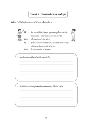 ใบงานที 1.1 เรือง เจตคติทางเพศของวัยรุ่ น

คําชี แจง ให้นกเรี ยนอ่านสถานการณ์ทีกําหนด แล้วตอบคําถาม
              ั



                  โอ๋    : เมือวานเราไปเทียวกับทอม ลูกชายของลุงทีมาจากอเมริ กา
                           ทอมถามเราว่า วัยรุ่ นไทยมีเจตคติทางเพศอย่างไร
                  เอิร์น : แล้วโอ๋ ตอบทอมไปอย่างไรล่ะ
                  โอ๋ : เราก็ไม่ได้ตอบทอมเลย เพราะเราไม่แน่ใจว่า เราจะตอบถูก
                           หรื อเปล่า เราก็เลยมาถามเอิร์นนีแหละ
                  เอิร์น : จ้ะ ถามมาเลย เดียวเราช่วยตอบ


        1. เจตคติทางเพศของสังคมไทยมีลกษณะอย่างไร
                                     ั




         . ปั จจัยทีมีอิทธิ พลสําคัญต่อเจตคติทางเพศของวัยรุ่ น ได้แก่อะไรบ้าง




                                                  44
 