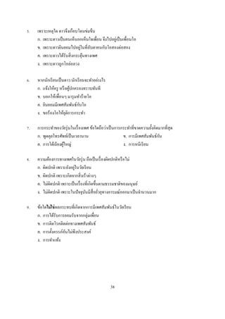 .   เพราะเหตุใด ดาวจึงเกือบโดนข่มขืน
    ก. เพราะดาวเป็ นคนเห็นอกเห็นใจเพือน จึงไปอยูเ่ ป็ นเพือนโอ
                            ่
    ข. เพราะดาวยินยอมไปอยูในทีลับตาคนกับโอสองต่อสอง
    ค. เพราะดาวได้รับสิ งกระตุนทางเพศ
                              ้
    ง. เพราะดาวถูกโอล่อลวง

.   หากนักเรี ยนเป็ นดาว นักเรี ยนจะทําอย่างไร
    ก. แจ้งให้ครู หรื อผูปกครองทราบทันที
                         ้
    ข. บอกให้เพือนๆ มารุ มทําร้ายโอ
    ค. ยินยอมมีเพศสัมพันธ์กบโอั
    ง. ขอร้องโอให้ยติการกระทํา
                      ุ

.   การกระทําของวัยรุ่ นในเรื องเพศ ข้อใดถือว่าเป็ นการกระทําทีขาดความยังคิดมากทีสุ ด
    ก. พูดคุยโทรศัพท์เป็ นเวลานาน                                           ั
                                                        ข. การมีเพศสัมพันธ์กน
    ค. การโต้เถียงผูใหญ่
                    ้                                   ง. การหนีเรี ยน

.   ความต้องการทางเพศในวัยรุ่ น ถือเป็ นเรื องผิดปกติหรื อไม่
                          ่
    ก. ผิดปกติ เพราะยังอยูในวัยเรี ยน
    ข. ผิดปกติ เพราะเกิดจากสิ งเร้าต่างๆ
    ค. ไม่ผดปกติ เพราะเป็ นเรื องทีเกิดขึนตามธรรมชาติของมนุ ษย์
             ิ
    ง. ไม่ผดปกติ เพราะในปั จจุบนมีสือยัวยุทางอารมณ์ออกมาเป็ นจํานวนมาก
           ิ                     ั

.   ข้อใดไม่ ใช่ ผลกระทบทีเกิดจากการมีเพศสัมพันธ์ในวัยเรี ยน
    ก. การได้รับการยอมรับจากกลุ่มเพือน
    ข. การติดโรคติดต่อทางเพศสัมพันธ์
    ค. การตังครรภ์อนไม่พึงประสงค์
                     ั
    ง. การทําแท้ง




                                                 38
 