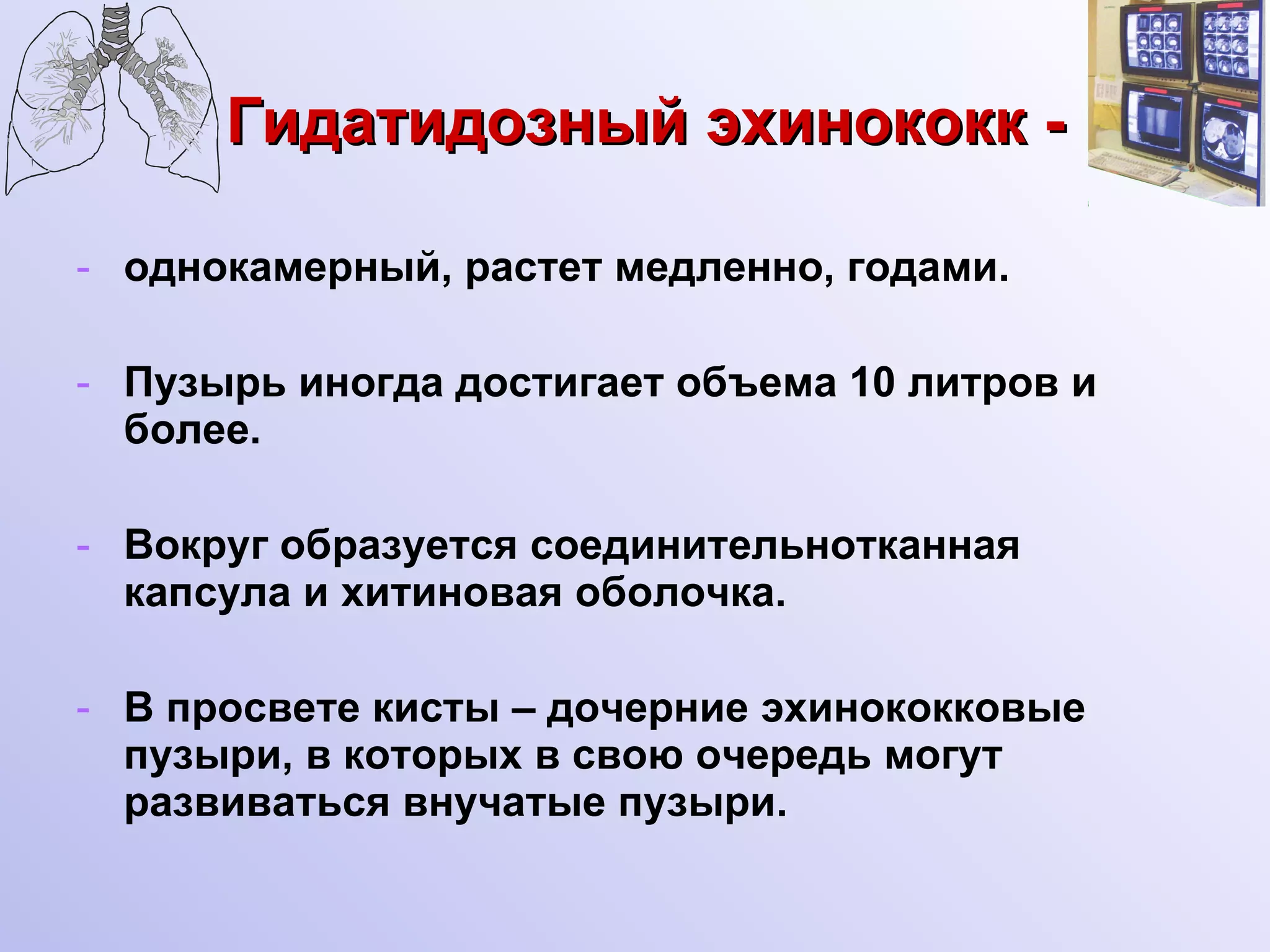 Гидатидозный эхинококк -   однокамерный, растет медленно, годами. Пузырь иногда достигает объема 10 литров и более. Вокруг образуется соединительнотканная капсула и хитиновая оболочка. В просвете кисты – дочерние эхинококковые пузыри, в которых в свою очередь могут развиваться внучатые пузыри. 