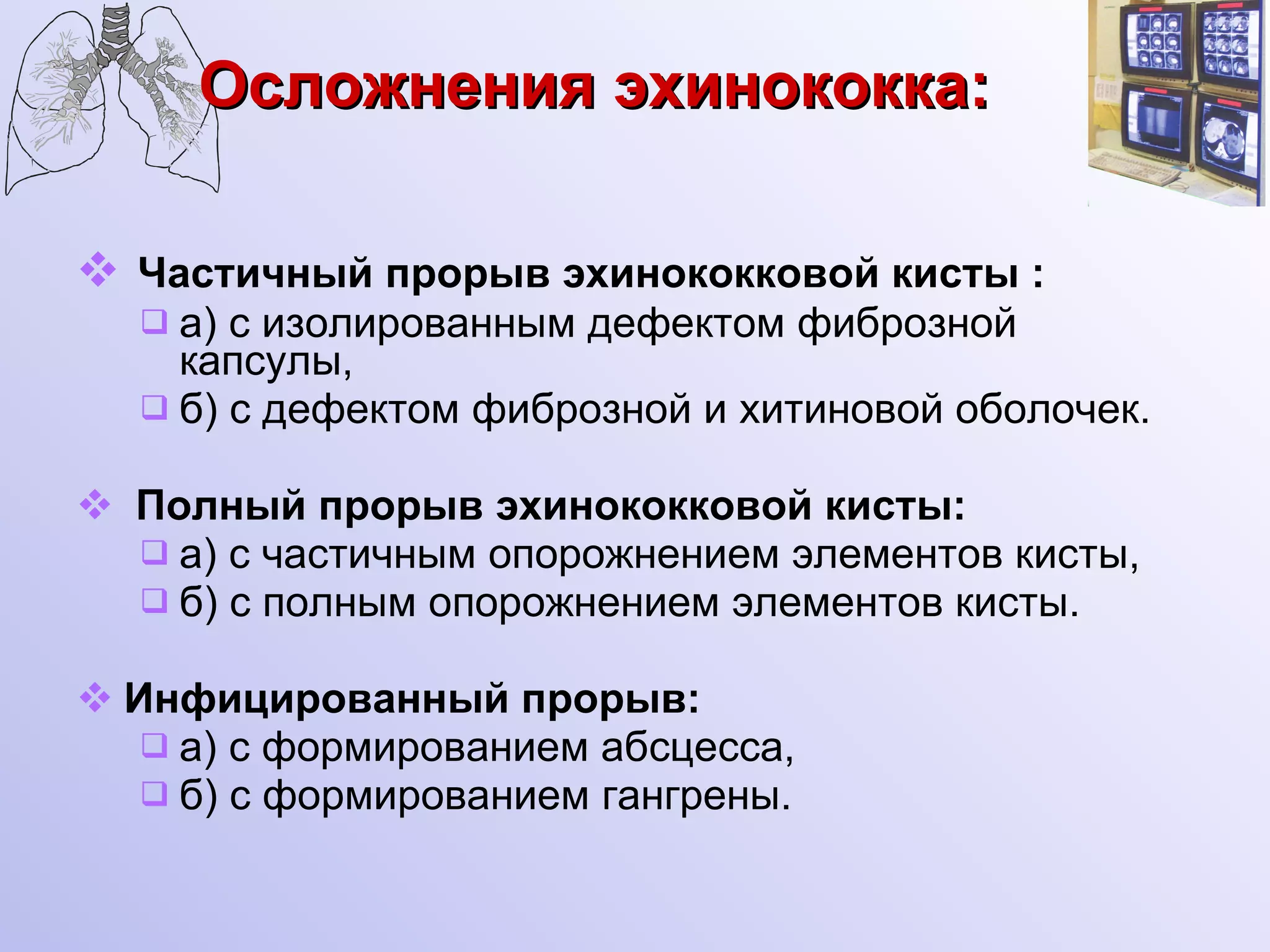 Осложнения эхинококка:   Частичный прорыв эхинококковой кисты : а) с изолированным дефектом фиброзной капсулы, б) с дефектом фиброзной и хитиновой оболочек. Полный прорыв эхинококковой кисты: а) с частичным опорожнением элементов кисты, б) с полным опорожнением элементов кисты. Инфицированный прорыв: а) с формированием абсцесса, б) с формированием гангрены. 