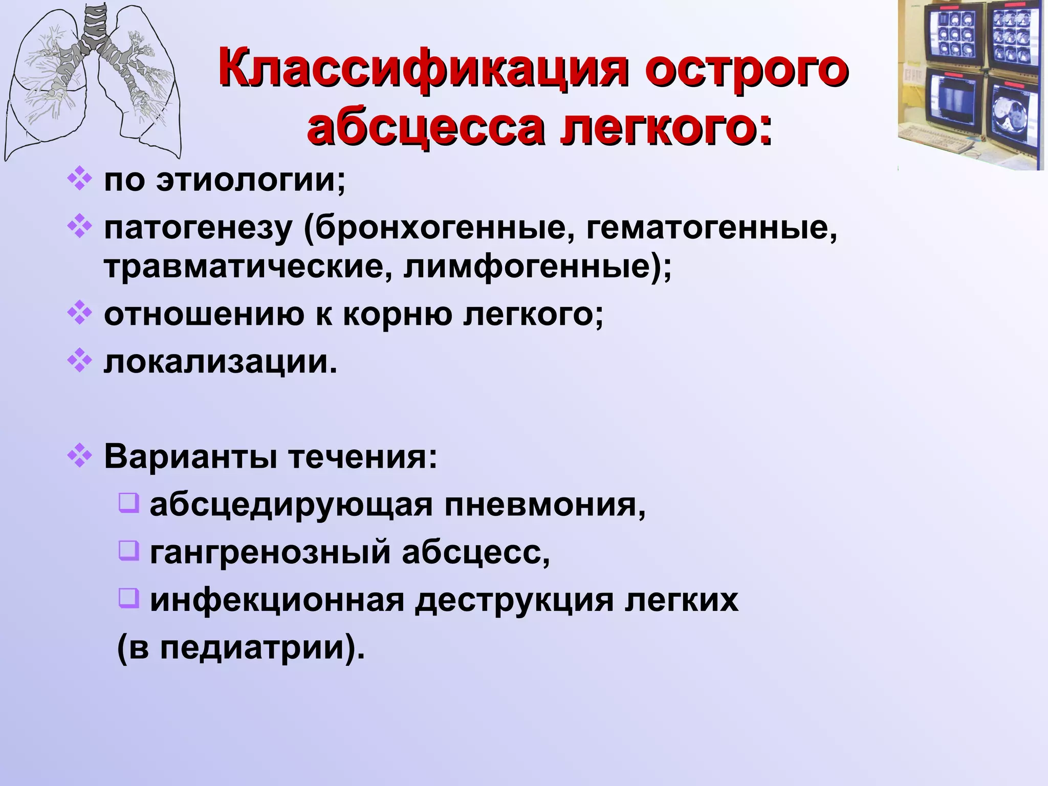 Классификация острого  абсцесса легкого: по этиологии; патогенезу (бронхогенные, гематогенные, травматические, лимфогенные); отношению к корню легкого; локализации. Варианты течения: абсцедирующая пневмония, гангренозный абсцесс, инфекционная деструкция легких  (в педиатрии). 