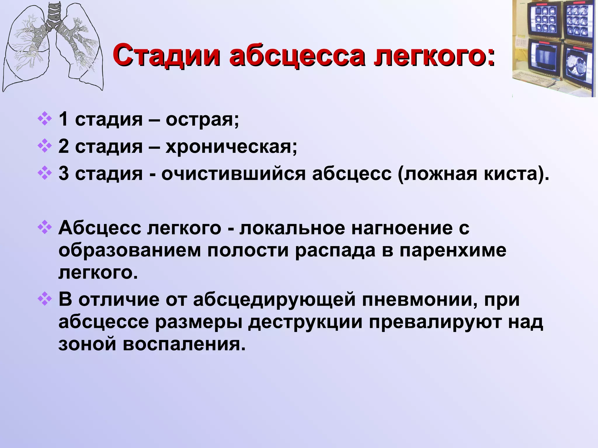 Стадии абсцесса легкого: 1 стадия – острая; 2 стадия – хроническая; 3 стадия - очистившийся абсцесс (ложная киста). Абсцесс легкого - локальное нагноение с образованием полости распада в паренхиме  легкого. В отличие от абсцедирующей пневмонии, при абсцессе размеры деструкции превалируют над зоной воспаления. 