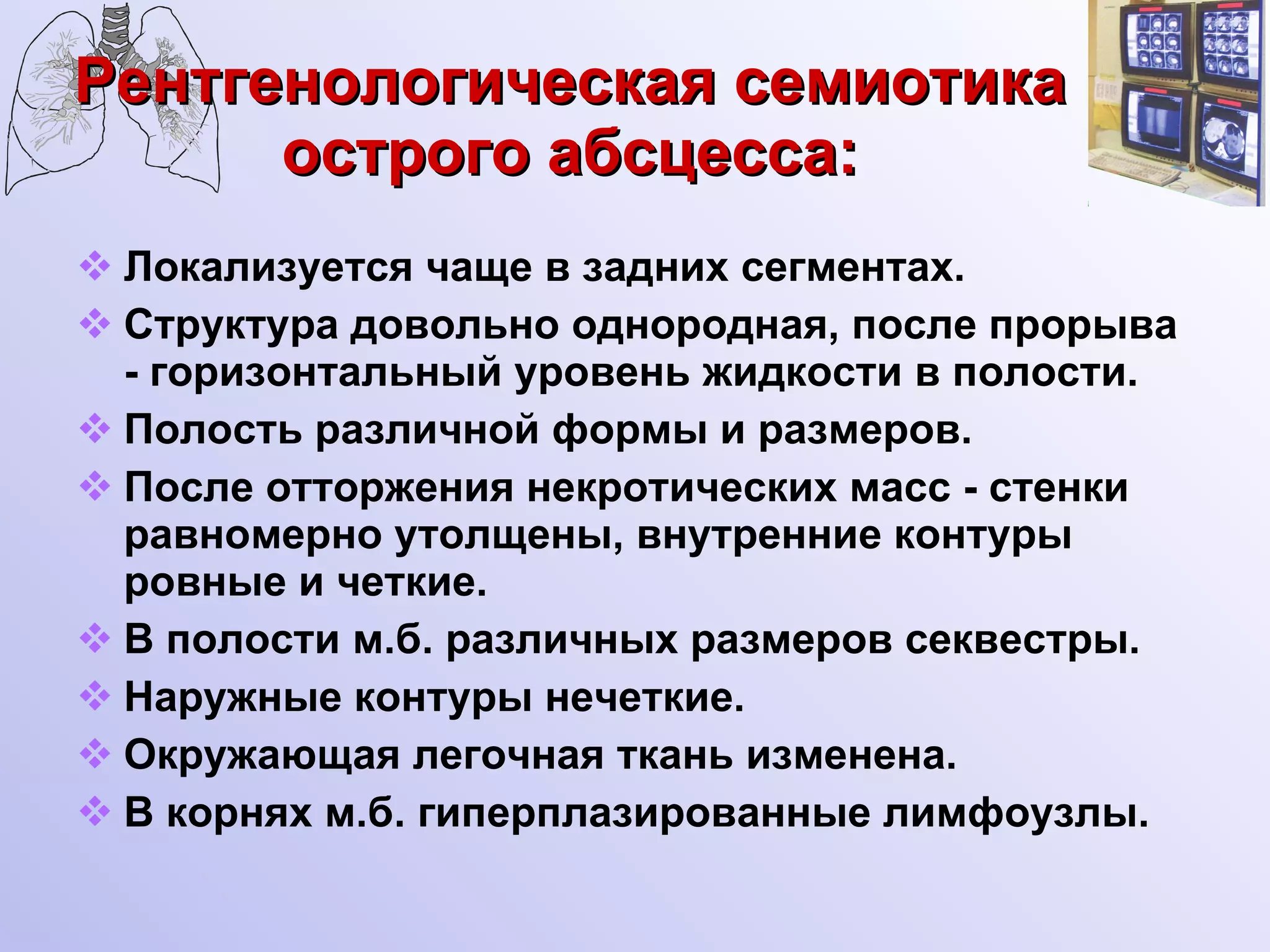 Рентгенологическая семиотика острого абсцесса: Локализуется чаще в задних сегментах. Структура довольно однородная, после прорыва - горизонтальный уровень жидкости в полости. Полость различной формы и размеров. После отторжения некротических масс - стенки равномерно утолщены, внутренние контуры ровные и четкие. В полости м.б. различных размеров секвестры. Наружные контуры нечеткие. Окружающая легочная ткань изменена. В корнях м.б. гиперплазированные лимфоузлы. 