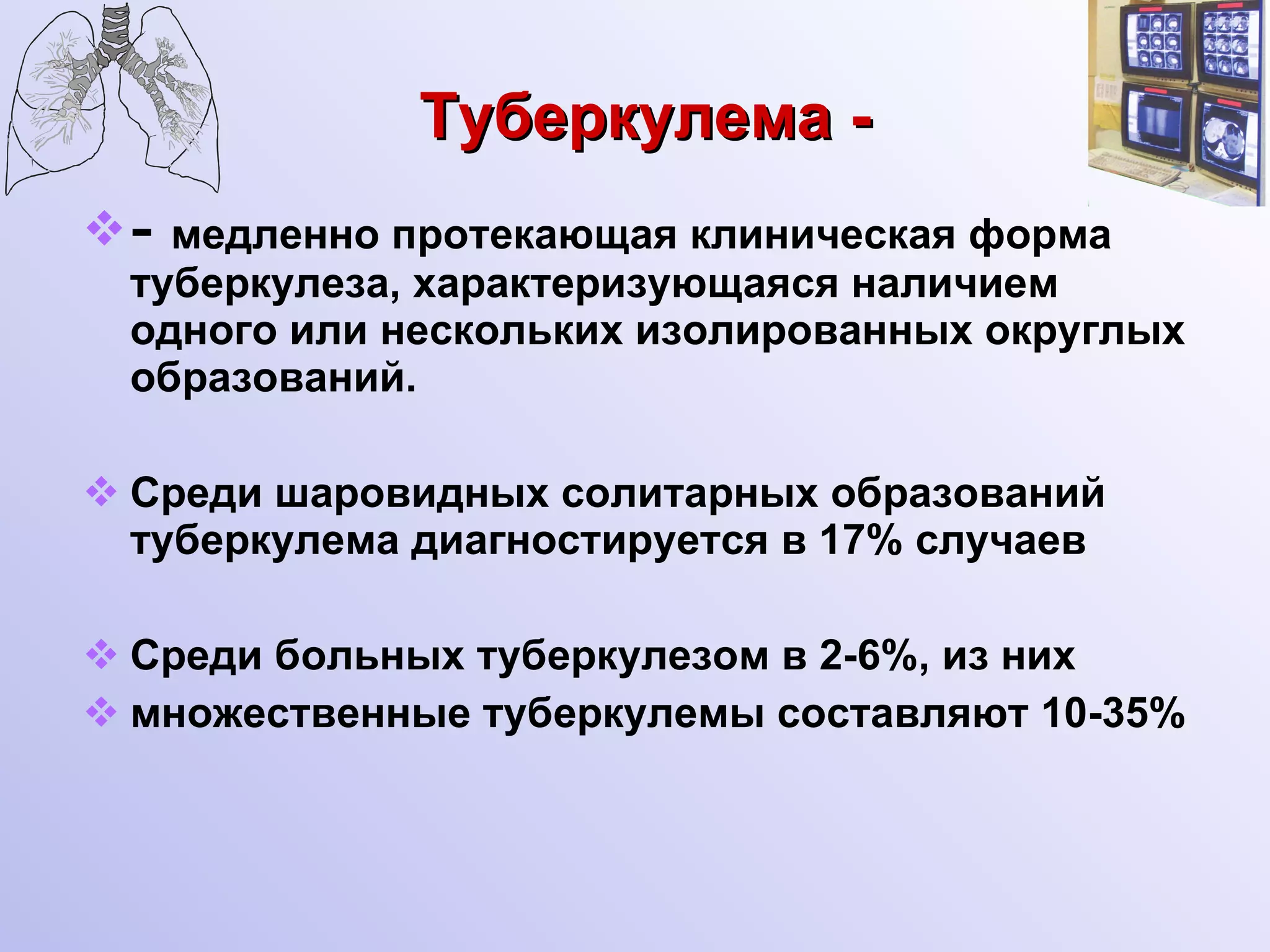 Туберкулема - -  медленно протекающая клиническая форма туберкулеза, характеризующаяся наличием одного или нескольких изолированных округлых образований. Среди шаровидных солитарных образований туберкулема диагностируется в 17% случаев Среди больных туберкулезом в 2-6%, из них множественные туберкулемы составляют 10-35% 