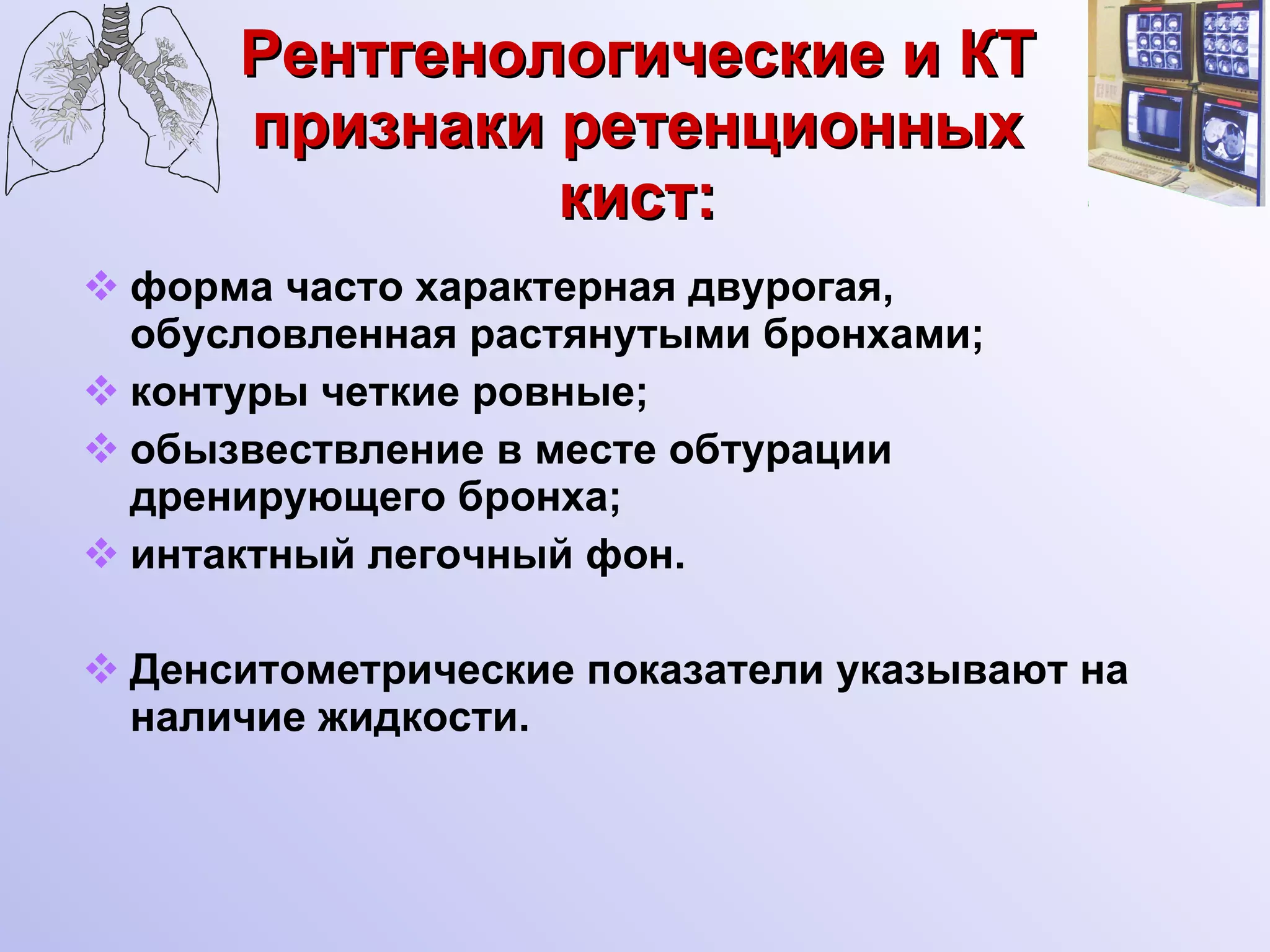Рентгенологические и КТ признаки ретенционных кист: форма часто характерная двурогая, обусловленная растянутыми бронхами; контуры четкие ровные; обызвествление в месте обтурации дренирующего бронха; интактный легочный фон. Денситометрические показатели указывают на наличие жидкости. 