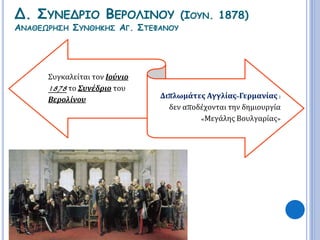 Δ. ΣΥΝΕΔΡΙΟ ΒΕΡΟΛΙΝΟΥ (ΙΟΥΝ. 1878) 
ΑΝΑΘΕΩΡΗΣΗ ΣΥΝΘΗΚΗΣ ΑΓ. ΣΤΕΦΑΝΟΥ 
Συγκαλείται τον Ιούνιο 
1878 το Συνέδριο του 
Βερολίνου Διπλωμάτες Αγγλίας-Γερμανίας : 
δεν αποδέχονται την δημιουργία 
«Μεγάλης Βουλγαρίας» 
 