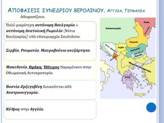 ΑΠΟΦΑΣΕΙΣ ΣΥΝΕΔΡΙΟΥ ΒΕΡΟΛΙΝΟΥ. ΑΓΓΛΙΑ, ΓΕΡΜΑΝΙΑ 
Αποφασίζουν: 
Πολύ μικρότερη αυτόνομη Βουλγαρία & 
αυτόνομη Ανατολική Ρωμυλία (Νότια 
Βουλγαρίας) υπό επικυριαρχία Σουλτάνου. 
Σερβία, Ρουμανία, Μαυροβούνιο ανεξάρτητα. 
Μακεδονία, Θράκη, Ήπειρος παραμένουν στην 
Οθωμανική Αυτοκρατορία. 
Βοσνία- Ερζεγοβίνη διοικούνται από 
Αυστροουγγαρία. 
Κύπ ρος στην Αγγλία. 
 