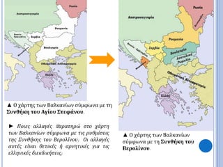 ▲ Ο χάρτης των Βαλκανίων σύμφωνα με τη 
Συνθήκη του Αγίου Στεφάνου. 
► Ποιες αλλαγές π αρατηρώ στο χάρτη 
των Βαλκανίων σύμφωνα με τις ρυθμίσεις 
της Συνθήκης του Βερολίνου; Οι αλλαγές 
αυτές είναι θετικές ή αρνητικές για τις 
ελληνικές διεκδικήσεις; 
▲ Ο χάρτης των Βαλκανίων 
σύμφωνα με τη Συνθήκη του 
Βερολίνου. 
 