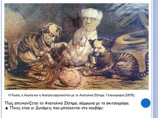 Η Ρωσία, η Αγγλία και η Αυστρία ασχολούνται με το Ανατολικό Ζήτημα. Γελοιογραφία (1878). 
Πώς απεικονίζεται το Ανατολικό Ζήτημα, σύμφωνα με το σκιτσογράφο; 
▲ Ποιες είναι οι Δυνάμεις που μπλέκονται στο κουβάρι; 
 