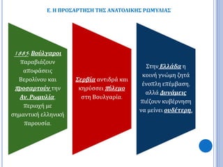 Ε. Η ΠΡΟΣΑΡΤΗΣΗ ΤΗΣ ΑΝΑΤΟΛΙΚΗΣ ΡΩΜΥΛΙΑΣ 
1885: Βούλγαροι 
παραβιάζουν 
αποφάσεις 
Βερολίνου και 
π ροσαρτούν την 
Αν. Ρωμυλία, 
περιοχή με 
σημαντική ελληνική 
παρουσία. 
Σερβία αντιδρά και 
κηρύσσειπ όλεμο 
στη Βουλγαρία. 
Στην Ελλάδα η 
κοινή γνώμη ζητά 
ένοπλη επέμβαση, 
αλλά Δυνάμεις 
πιέζουν κυβέρνηση 
να μείνει ουδέτερη. 
 