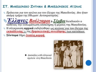 ΣΤ. ΜΑΚΕΔΟΝΙΚΟ ΖΗΤΗΜΑ & ΜΑΚΕΔΟΝΙΚΟΣ ΑΓΩΝΑΣ 
 Πρόκειται για τον αγώνα για τον έλεγχο της Μακεδονίας, π ου ήταν 
ακόμη τμήμα της Οθωμαν. Αυτοκρατορίας. 
Έλληνες, Βούλγαροι & Σέρβοι διεκδικούν ο 
καθένας την ενσωμάτωση ολόκληρης ή μέρους της Μακεδονίας. 
 Η σύγκρουση αρχικά εκδηλώθηκε ως αγώνας για τον έλεγχο της 
εκπαίδευσης & της θρησκευτικής συνείδησης των κατοίκων. 
 Σύντομα πήρε ένοπλη μορφή. 
► Δασκάλες απ ό ελληνικά 
σχολεία στη Μακεδονία 
 
