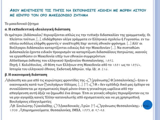 ΑΦΟΥ ΜΕΛΕΤΗΣΕΤΕ ΤΙΣ ΠΗΓΕΣ ΝΑ ΕΚΠΟΝΗΣΕΤΕ ΑΣΚΗΣΗ ΜΕ ΜΟΡΦΗ ΑΣΤΡΟΥ 
ΜΕ ΚΕΝΤΡΟ ΤΟΝ ΟΡΟ ΜΑΚΕΔΟΝΙΚΟ ΖΗΤΗΜΑ 
Το μακεδονικό ζήτημα 
α. Η εκπαιδευτική-ιδεολογική διάσταση 
Οι ημέτεροι (διδάσκαλοι) περιορίζονται απλώς εις την τυπικήν διδασκαλίαν της γραμματικής. Οι 
πλείστοι τούτων, […], εδιδάχθησαν ολίγα γράμματα εν Ελληνικώ σχολείω ή Γυμνασίω, εν τω 
οποίω ουδόλως ελήφθη φροντίς ν’ αναπτυχθή παρ’ αυτοίς εθνικόν φρόνημα. […] Αλλ’ οι 
Βούλγαροι διδάσκαλοι καταρτίζονται ειδικώς διά την Μακεδονίαν […]. Να συσταθώσι 
Διδασκαλεία έχοντα ειδικόν προορισμόν να καταρτίζωσι διδασκάλους πατριώτας, ικανούς 
να εργασθώσιν εν Μακεδονία υπέρ των εθνικών συμφερόντων. 
Απόσπασμα έκθεσης του ελληνικού προξενείου Θεσσαλονίκης, 1892. 
Πηγή: Ι. Κολιόπουλος, «Η θέση των Ελλήνων στη Μακεδονία από το 1881 ως το 1896», 
Ιστορία του ελληνικού έθνους, Εκδοτική Αθηνών, τόμ. ΙΔ‘, σ. 216. 
β. Η οικονομική διάσταση 
Aδιάκοπη και μια από τις κυριώτερες φροντίδες της «O.[ργάνωσης] Θ.[εσσαλονίκης]» ήταν ο 
οικονομικός κατά τωνBουλγάρων πόλεμος. [...]. H «O.Θ.» δεν εμπόδιζε δικό μας έμπορο να 
συναλλάσσεται με σχισματικούς παρά μόνον όταν η γενικότερη ωφέλεια από την 
απαγόρευση αυτή άξιζε να ζημιωθεί ένα άτομο. Έτσι οι γενικές οδηγίες περιορίζονταν εις το 
να μην αγοράζη κανείς Έλλην καταναλωτής από σχισματικούς και να μη χρησιμοποιή 
Βουλγάρους επαγγελματίες. 
Aθ. Σουλιώτης-Nικολαΐδης, O MακεδονικόςAγών. H «Oργάνωσις Θεσσαλονίκης» 1906- 
1908. Aπομνημονεύματα, Θεσσαλονίκη, ΙΜΧΑ, 1993, σ. 47-48. 
 