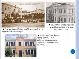 ▲ Γυμναστικές επ ιδείξεις σε ελληνικό σχολείο για 
κορίτσια στο Μοναστήρι. 
▲ Το Ζάππ ειο Παρθεναγωγείο 
στην Αδριανούπ ολη χτίστηκε 
στα1885–1886. 
◄ Η Λεονταρίδειος Αστική 
Σχολή Αρρένωνπ ου 
χτίστηκε στο Δεδέαγατς 
( σήμερα Αλεξανδρούπ ολη) 
το1878. 
 