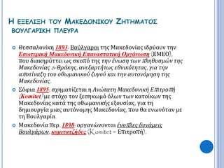 Η ΕΞΕΛΙΞΗ ΤΟΥ ΜΑΚΕΔΟΝΙΚΟΥ ΖΗΤΗΜΑΤΟΣ 
ΒΟΥΛΓΑΡΙΚΗ ΠΛΕΥΡΑ 
 Θεσσαλονίκη 1893: Βούλγαροι της Μακεδονίας ιδρύουν την 
Εσωτερική Μακεδονική Επαναστατική Οργάνωση (ΕΜΕΟ), 
που διακηρύττει ως σκοπό της την ένωση τωνπ ληθυσμών της 
Μακεδονίας& Θράκης, ανεξαρτήτως εθνικότητας, για την 
απ οτίναξη του οθωμανικού ζυγού και την αυτονόμηση της 
Μακεδονίας. 
 Σόφια 1895: σχηματίζεται η Ανώτατη Μακεδονική Επ ιτροπ ή 
( Komitet) με στόχο τον ξεσηκωμό όλων των κατοίκων της 
Μακεδονίας κατά της οθωμανικής εξουσίας, για τη 
δημιουργία μιας αυτόνομης Μακεδονίας, που θα ενωνόταν με 
τη Βουλγαρία. 
 Μακεδονία περ. 1898: οργανώνονται ένοπ λες δυνάμεις 
Βουλγάρων, κομιτατζήδες (Komitet = Επιτροπή). 
 