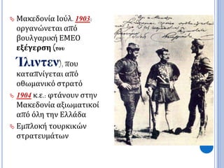  Μακεδονία Ιούλ. 1903: 
οργανώνεται από 
βουλγαρική ΕΜΕΟ 
εξέγερση (του 
Ίλιντεν), που 
καταπνίγεται από 
οθωμανικό στρατό 
 1904 κ.ε.: φτάνουν στην 
Μακεδονία αξιωματικοί 
από όλη την Ελλάδα 
 Εμπλοκή τουρκικών 
στρατευμάτων 
 
