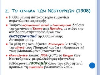 Ζ. ΤΟ ΚΙΝΗΜΑ ΤΩΝ ΝΕΟΤΟΥΡΚΩΝ (1908) 
Η Οθωμανική Αυτοκρατορία εμφανίζει 
συμπτώματα παρακμής. 
Τούρκοι αξιωματικοί, αστοί & διανοούμενοι ιδρύουν 
την οργάνωση Ένωση και Πρόοδος, με στόχο την 
αντίδραση στην παρακμή και τον 
εκσυγχρονισμό της Οθωμανικής 
Αυτοκρατορίας. 
Τα μέλη της ονομάζονται Νεότουρκοι  τονίζουν 
την εθνική τους (Τούρκοι) και όχι τη θρησκευτική 
τους (Μουσουλμάνοι) ταυτότητα! 
Θεσσαλονίκη, καλοκ. 1908: ξεσπά το Κίνημα των 
Νεοτούρκων, με φιλελεύθερες εξαγγελίες 
(υπόσχονται ισονομία όλων των εθνοτήτων), 
προκαλεί τη συμπάθεια βαλκανικών λαών. 
 