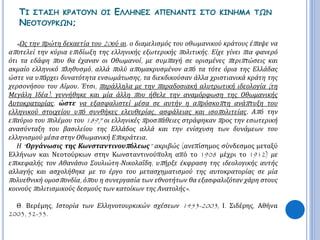 ΤΙ ΣΤΑΣΗ ΚΡΑΤΟΥΝ ΟΙ ΕΛΛΗΝΕΣ ΑΠΕΝΑΝΤΙ ΣΤΟ ΚΙΝΗΜΑ ΤΩΝ 
ΝΕΟΤΟΥΡΚΩΝ; 
« Ως την π ρώτη δεκαετία του20ού αι. ο διαμελισμός του οθωμανικού κράτους έπ αψε να 
απ οτελεί την κύρια επ ιδίωξη της ελληνικής εξωτερικής π ολιτικής. Είχε γίνει π ια φανερό 
ότι τα εδάφη π ου θα έχαναν οι Οθωμανοί, με συμπ αγή σε ορισμένες π εριπ τώσεις και 
ακμαίο ελληνικό π ληθυσμό, αλλά π ολύ απ ομακρυσμένον απ ό τα τότε όρια της Ελλάδας 
ώστε να υπ άρχει δυνατότητα ενσωμάτωσης, τα διεκδικούσαν άλλα χριστιανικά κράτη της 
χερσονήσου του Αίμου. Έτσι, π αράλληλα με την π αραδοσιακή αλυτρωτική ιδεολογία ( τη 
Μεγάλη Ιδέα), γεννήθηκε και μία άλλη π ου ήθελε την αναμόρφωση της Οθωμανικής 
Αυτοκρατορίας, ώστε να εξασφαλιστεί μέσα σε αυτήν η απ ρόσκοπ τη ανάπ τυξη του 
ελληνικού στοιχείου υπ ό συνθήκες ελευθερίας, ασφάλειας και ισοπ ολιτείας. Απ ό την 
επ αύριο του π ολέμου του1897 οι ελληνικές π ροσπ άθειες στράφηκαν π ρος την εσωτερική 
ανασύνταξη του βασιλείου της Ελλάδος αλλά και την ενίσχυση των δυνάμεων του 
ελληνισμού μέσα στην Οθωμανική Επ ικράτεια. 
Η “ Οργάνωσις της Κωνσταντινουπ όλεως” ακριβώς (ανεπίσημος σύνδεσμος μεταξύ 
Ελλήνων και Νεοτούρκων στην Κωνσταντινούπολη από το 1908 μέχρι το 1912) με 
επ ικεφαλής τον Αθανάσιο Σουλιώτη- Νικολαΐδη, υπ ήρξε έκφραση της ιδεολογικής αυτής 
αλλαγής και ασχολήθηκε με το έργο του μετασχηματισμού της αυτοκρατορίας σε μία 
π ολυεθνική ομοσπ ονδία, όπ ου η συνεργασία των εθνοτήτων θα εξασφαλιζόταν χάρη στους 
κοινούς π ολιτισμικούς δεσμούς των κατοίκων της Ανατολής». 
Θ. Βερέμης, Ιστορία των Ελληνοτουρκικών σχέσεων 1453-2003, Ι. Σιδέρης, Αθήνα 
2003, 52-53. 
 
