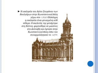 ► Η εκκλησία του Αγίου Στεφάνου των 
Βουλγάρων στην Κωνσταντινούπ ολη 
γύρω στο1900. Ολόκληρη 
η εκκλησία είναι φτιαγμένη απ ό 
σίδερο. Ο σκελετός της φτιάχτηκε 
στη Βιέννη, φορτώθηκε σε μαούνες 
στο Δούναβη και έφτασε στην 
Κωνσταντινούπ ολη όπ ου τον 
συναρμολόγησαν το1894. 
 