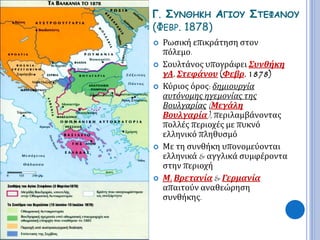 Γ. ΣΥΝΘΗΚΗ ΑΓΙΟΥ ΣΤΕΦΑΝΟΥ 
(ΦΕΒΡ. 1878) 
 Ρωσική επικράτηση στον 
πόλεμο. 
 Σουλτάνος υπογράφει Συνθήκη 
γΑ. Στεφάνου (Φεβρ. 1878) 
 Κύριος όρος: δημιουργία 
αυτόνομης ηγεμονίας της 
Βουλγαρίας( Μεγάλη 
Βουλγαρία), περιλαμβάνοντας 
πολλές περιοχές με πυκνό 
ελληνικό πληθυσμό 
 Με τη συνθήκη υπονομεύονται 
ελληνικά & αγγλικά συμφέροντα 
στην περιοχή 
 Μ. Βρετανία & Γερμανία 
απαιτούν αναθεώρηση 
συνθήκης. 
 