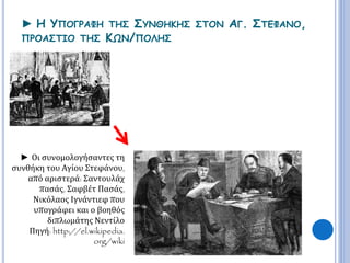 ► Η ΥΠΟΓΡΑΦΗ ΤΗΣ ΣΥΝΘΗΚΗΣ ΣΤΟΝ ΑΓ. ΣΤΕΦΑΝΟ, 
ΠΡΟΑΣΤΙΟ ΤΗΣ ΚΩΝ/ΠΟΛΗΣ 
► Οι συνομολογήσαντες τη 
συνθήκη του Αγίου Στεφάνου, 
από αριστερά: Σαντουλάχ 
πασάς, Σαφβέτ Πασάς, 
Νικόλαος Ιγνάντιεφ που 
υπογράφει και ο βοηθός 
διπλωμάτης Νεντίλο 
Πηγή: http://el.wikipedia. 
org/wiki 
 