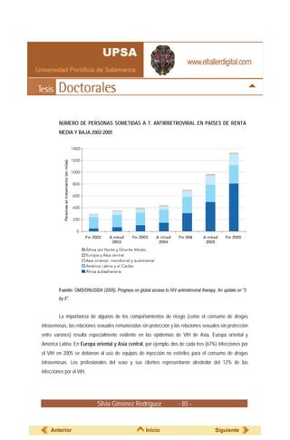 NÚMERO DE PERSONAS SOMETIDAS A T. ANTIRRETROVIRAL EN PAÍSES DE RENTA
         MEDIA Y BAJA 2002-2005




         Fuente: OMS/ONUSIDA (2005). Progress on global access to HIV antirretroviral therapy. An update on “3
         by 5”.


         La importancia de algunos de los comportamientos de riesgo (como el consumo de drogas
intravenosas, las relaciones sexuales remuneradas sin protección y las relaciones sexuales sin protección
entre varones) resulta especialmente evidente en las epidemias de VIH de Asia, Europa oriental y
América Latina. En Europa oriental y Asia central, por ejemplo, dos de cada tres (67%) infecciones por
el VIH en 2005 se debieron al uso de equipos de inyección no estériles para el consumo de drogas
intravenosas. Los profesionales del sexo y sus clientes representaron alrededor del 12% de las
infecciones por el VIH.




                             Silvia Giménez Rodríguez                    - 85 -


    Anterior                                           Inicio                                Siguiente
 