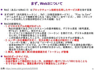 ⚫ Web3（あるいはWeb3.0）はブロックチェーン技術を応用したサービス群を指す言葉
⚫ まずはNFT（非代替性トークン）、DeFi（分散型金融サービス）、“Play to Earn”
（ゲームをすることで報酬を得られる「遊んで稼ぐ」型サービス）、DAO（ブロック
チェーンを応用した分散自律型のビジネス組織）など
⚫ Web3の新規性は、
– 1.ビジネスモデルの幅が広がった
• Web3の基盤であるブロックチェーンの基本機能は、デジタル資産（暗号通貨、
NFTなど）を発行し、取引すること
• サービスごとに独自のデジタル資産（トークン）を発行でき、デジタル資産の取
引に対して手数料を取ることも容易
• この仕組みが普及したことで、上記の多様なビジネスモデルが登場した
– 2.ユーザーの主導権が大きく、巨大企業による寡占が起きにくい構造
• 「ユーザー主権」、あるいは「ユーザーによる所有」が特徴
• 従来型のWebサービスでは、ユーザーとその個人情報をサービス提供企業が囲い
込み、他のサービスに移行する手間が大きかった。結果的に、巨大IT企業が主導
権を持つ方向に進んだ
– 3.株式、融資に続く第3の資金調達方式「トークン」が登場
⚫ Web3のダークサイドは、
– 詐欺が横行している
– お金が集まって熱狂的になる一方、出資額が一晩で1/10～1/100になることも
– そうでない場合も、運営企業がかなり無責任なことが多い
まず、Web3について
14
出典：https://www.sbbit.jp/article/fj/85848
 