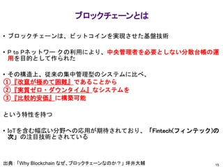 15
ブロックチェーンとは
• ブロックチェーンは、ビットコインを実現させた基盤技術
• P to Pネットワー クの利用により、中央管理者を必要としない分散台帳の運
用を目的として作られた
• その構造上、従来の集中管理型のシステムに比べ、
①『改竄が極めて困難』であることから
②『実質ゼロ・ダウンタイム』なシステムを
③『比較的安価』に構築可能
という特性を持つ
• IoTを含む幅広い分野への応用が期待されており、「Fintech(フィンテック)の
次」の注目技術とされている
出典： 「Why Blockchain なぜ、ブロックチェーンなのか？」 坪井大輔
 