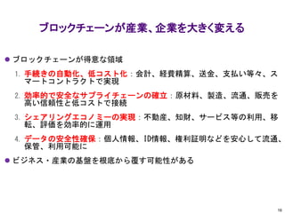 ⚫ ブロックチェーンが得意な領域
1. 手続きの自動化、低コスト化：会計、経費精算、送金、支払い等々、ス
マートコントラクトで実現
2. 効率的で安全なサプライチェーンの確立：原材料、製造、流通、販売を
高い信頼性と低コストで接続
3. シェアリングエコノミーの実現：不動産、知財、サービス等の利用、移
転、評価を効率的に運用
4. データの安全性確保：個人情報、ID情報、権利証明などを安心して流通、
保管、利用可能に
⚫ ビジネス・産業の基盤を根底から覆す可能性がある
ブロックチェーンが産業、企業を大きく変える
16
 