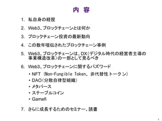 内 容
1. 私自身の経歴
2. Web3、ブロックチェーンとは何か
3. ブロックチェーン投資の最新動向
4. この数年喧伝されたブロックチェーン事例
5. Web3、ブロックチェーンは、DX（デジタル時代の経営者主導の
事業構造改革）の一部として見るべき
6. Web3、ブロックチェーンに関するバズワード
7. さらに成長するためのセミナー、読書
1
• NFT (Non-Fungible Token、非代替性トークン)
• DAO（分散自律型組織）
• メタバース
• ステーブルコイン
• Gamefi
 