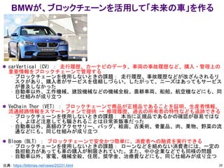 ⚫ carVertical（CV）： 走行履歴、カーナビのデータ、車両の事故履歴など、購入・管理上の
重要情報をブロックチェーンで管理する
– ブロックチェーンを使用しないときの課題： 走行履歴、事故履歴などが改ざんされるリ
スクがあり、購入者がサービスを信頼しづらい。したがって、ニーズはあってもサービス
が普及しなかった
– 自動車以外、工作機械、建設機械などの機械全般、農耕車両、船舶、航空機などにも、同
じ仕組みが成り立つ
⚫ VeChain Thor（VET）： ブロックチェーンで商品が正規品であることを証明。生産者情報、
流通経路情報をスマートフォンで提供 → 修理履歴、過去の所有者の特性なども追跡できる
– ブロックチェーンを使用しないときの課題： 本当に正規品であるかの確認が容易ではな
く、よほど注意しても騙されることは日常茶飯事だった
– 自動車以外、高額のアクセサリー、バッグ、絵画、古美術、骨董品、肉、果物、野菜の流
通などにも、同じ仕組みが成り立つ
⚫ Bloom（BLT）： ブロックチェーンで安全かつ簡単に、消費者への融資を実行できる
– ブロックチェーンを使用しないときの課題： ローンなどを組めない消費者には、一定の
負担能力があっても車の購入が制限されていた。また、中小企業などでも同様の問題
– 自動車以外、家電、機械全般、住居、奨学金、治療費などにも、同じ仕組みが成り立つ
出典： https://bittimes.net/news/25231.html
BMWが、ブロックチェーンを活用して「未来の車」を作る
20
 