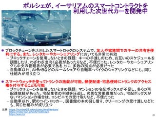 ポルシェが、イーサリアムのスマートコントラクトを
利用した次世代カーを開発中
⚫ ブロックチェーンを活用したスマートロックのシステムで、友人や家族間でのキーの共有を便
利にする。また、レンタカーやカーシェアリングにおいても非常に有効
– ブロックチェーンを使用しないときの課題： キーの手渡しのため、お互いのスケジュールを
調整したり、わざわざ出向く必要があったりなど、不便だった。レンタカーやカーシェアリン
グも中央の管理者が必要である上に、多数の拠点が必要だった
– 自動車以外、AirBnBなどのルームシェアや自転車・バイクのシェアリングなどにも、同じ
仕組みが成り立つ
⚫ スマートウォッチを使ってトランクの施錠が可能。郵便配達・宅急便時にトランクのアクセス
権を付与することも可能
– ブロックチェーンを使用しないときの課題： マンションの宅配ボックスが不足し、多くの再
配達依頼があった。宅配業者の利益を圧迫し、劣悪な労働環境だった。宅配ボックスが
ないマンションの場合は、コンビニでの受け取りなど、不便だった
– 自動車以外、駅のコインロッカー、図書館の本の貸し借り、クリーニングの受け渡しなどに
も、同じ仕組みが成り立つ
出典： https://number28.tokyo/porsche-ethereum/
https://motor-fan.jp/tech/10003323
https://xain.io/ 21
 
