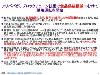 ⚫ 世界の食品業界は、食品偽装により、毎年4.4兆円にものぼる損失を被っており、食品
会社の4割が食品偽装を見破るのは難しいと考えている
⚫ このような状況の中、アリババはブロックチェーン技術を活用することで、不透明で複雑な
食品偽装の問題に取り組んだ
⚫ 顧客は、製品についた固有のQRコードを読み取ることで、その製品の原産地からの移動経
路を追跡し、購入した品物が本物かどうかを知ることができる。しかも、その情報は、ブロッ
クチェーン上にあるため、改ざん不可能で信頼できる
⚫ 中国では、2008年に起きた粉ミルクメラミン混入事件など、死者を出す食品偽装事件が後
を絶たないことなどから、消費者の食の安全性への信頼は大変低く、およそ40%の人が自
国の食の安全性については「大きな問題」と考えている
⚫ 食の安全性という面からみると、ブロックチェーン技術は、農場から食卓までのすべての経
路を精査に耐えうる記録として残すことができることから、食品製造業者にとっては、偽装
原材料などをいち早く検出できる。食品汚染などの事態が判明した場合は、小売業者はそ
の食品出荷すべてを廃棄するのではなく、供給経路をすばやく特定し、限定的に対処する
ことができる
⚫ また、消費者にとっては、手に取った食品が、まさにそのラベルに書かれている通りのもの
であるという確証がもてるようになり、安心感につながる
アリババが、ブロックチェーン技術で食品偽装撲滅にむけて
試用運転を開始
出典：https://coinpost.jp/?p=25928&from=in_article 23
 