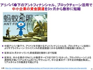 アリババ傘下のアントフィナンシャル、ブロックチェーン活用で
中小企業の資金調達を3ヶ月から数秒に短縮
⚫ 中国アリババ傘下で、アリペイを手掛けるアントフィナンシャルは、ブロックチェーン技術に
よりサプライチェーン・ファイナンスの資金調達にかかる時間の大幅短縮に成功した
⚫ 従来は3ヶ月かかっていた資金調達を数秒にまで短縮
⚫ 従来は、中小企業の15％にしか融資サービスをできていなかった。ブロックチェーンによる
透明性が高いリアルタイムのトランザクションで、中小企業のデータ不足の問題を解決し、
リアルタイムでの融資を可能とする
24
出典：https://jp.cointelegraph.com/news/alibabasubsidary-ant-financial-make-small-businesss-loan-review-just-a-few-seconds
 