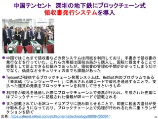 中国テンセント 深圳の地下鉄にブロックチェーン式
領収書発行システムを導入
25
⚫ 中国ではこれまで領収書などの発システムは用紙を利用しており、手書きで領収書の
発行などを行っていた。これらの用紙は国税当局から購入し、国税に提出することで
経費として計上できる仕組みであったが、領収書の管理の手間がかかってしまうだけ
でなく、偽造などセキュリティの面でも課題があった
⚫ Tencentが提供するブロックチェーン発票システムは、WeChat内のプログラムである
「乗車碼（ツェンツェーマー）」に表示されるQRコードで改札を通過することで、支
払った運賃の発票をブロックチェーンを利用して行うというもの
⚫ 利用者が改札を通過した際にブロックチェーン上で発票が行われ、生成された発票に
はブロックチェーンに記載された情報がQRコードで記載される
⚫ また記載されているQRコードはアプリに読み取らせることで、即座に税金の還付が受
け取れるようになっており、ブロックチェーン上で処理が行われるため二重トランザ
クションを防ぐ
出典： https://xtrend.nikkei.com/atcl/contents/technology/00004/00091/
 
