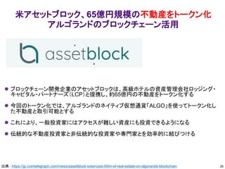 米アセットブロック、65億円規模の不動産をトークン化
アルゴランドのブロックチェーン活用
⚫ ブロックチェーン開発企業のアセットブロックは、高級ホテルの資産管理会社ロッジング・
キャピタル・パートナーズ（LCP）と提携し、約65億円の不動産をトークン化する
⚫ 今回のトークン化では、アルゴランドのネイティブ仮想通貨「ALGO」を使ってトークン化し
た不動産と取引可能とする
⚫ これにより、一般投資家にはアクセスが難しい資産にも投資できるようになる
⚫ 伝統的な不動産投資家と非伝統的な投資家や専門家とを効率的に結びつける
26
出典： https://jp.cointelegraph.com/news/assetblock-tokenizes-60m-of-real-estate-on-algorands-blockchain
 
