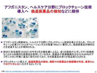 アフガニスタン、ヘルスケア分野にブロックチェーン技術
導入へ 偽造医薬品の検知などに期待
⚫ アフガニスタン保健省は、ヘルスケア分野にブロックチェーン技術を導入するため、ブロック
チェーン企業ファントムオペレーションズとの覚書（MoU）に署名した。偽造医薬品の検知な
どを促進することが期待される。
⚫ 欧州亡命支援局（EASO）の今年4月の報告書によると、多くの国民が入手しやすく低価格
なことから伝統的な医薬品を使用しているほか、医薬品や医療機器の少なくとも40％がア
フガニスタン市場に違法に取引されており、その医薬品の多くが低品質だとされる
⚫ ブロックチェーン導入で、偽造医薬品の検知、病院での医薬品の登録簿の作成、患者カル
テのデジタル化に注力するとしている
27
出典：https://jp.cointelegraph.com/news/afghan-government-to-apply-blockchain-in-countrys-healthcare-sector
 