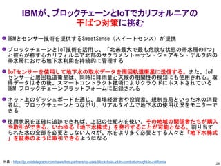 IBMが、ブロックチェーンとIoTでカリフォルニアの
干ばつ対策に挑む
出典：https://jp.cointelegraph.com/news/ibm-partnership-uses-blockchain-iot-to-combat-drought-in-california
⚫ IBMとセンサー技術を提供するSweetSense（スイートセンス）が提携
⚫ ブロックチェーンとIoT技術を活用し、「北米最大で最も危険な状態の帯水層の1つ」
と彼らが称するカリフォルニア北部のサクラメント＝サン・ジョアキン・デルタ内の
帯水層における地下水利用を持続的に管理する
⚫ IoTセンサーを使用して地下水の取水データを周回軌道衛星に送信する。また、IoT
センサーと周回軌道衛星は、同時に降雨量と天候の相関性の検知にも使用される。取
得データはその後、スマートコントラクト技術によりクラウドにホストされている
IBM ブロックチェーンプラットフォームに記録される
⚫ ネット上のダッシュボードを通じ、農場経営者や投資家、規制当局といった水の消費
者は、ブロックチェーンとつながり、リアルタイムで地下水の使用状況をモニターで
きる
⚫ 使用状況を正確に追跡できれば、上記の仕組みを使い、その地域の関係者たちが購入
や取引ができる、いわゆる「地下水株式」を発行することが可能となる。割り当て
られた水の全部を必要としない人々が、水をより多く必要とする人々と「地下水株式
」を証券のように取引できるようになる
28
 