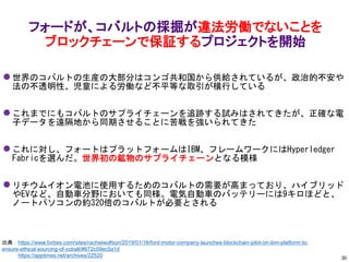 ⚫ 世界のコバルトの生産の大部分はコンゴ共和国から供給されているが、政治的不安や
法の不透明性、児童による労働など不平等な取引が横行している
⚫ これまでにもコバルトのサプライチェーンを追跡する試みはされてきたが、正確な電
子データを遠隔地から同期させることに苦戦を強いられてきた
⚫ これに対し、フォートはプラットフォームはIBM、フレームワークにはHyperledger
Fabricを選んだ。世界初の鉱物のサプライチェーンとなる模様
⚫ リチウムイオン電池に使用するためのコバルトの需要が高まっており、ハイブリッド
やEVなど、自動車分野においても同様。電気自動車のバッテリーには9キロほどと、
ノートパソコンの約320倍のコバルトが必要とされる
フォードが、コバルトの採掘が違法労働でないことを
ブロックチェーンで保証するプロジェクトを開始
出典：https://www.forbes.com/sites/rachelwolfson/2019/01/16/ford-motor-company-launches-blockchain-pilot-on-ibm-platform-to-
ensure-ethical-sourcing-of-cobalt/#672c59ec5a1d
https://apptimes.net/archives/22520 30
 