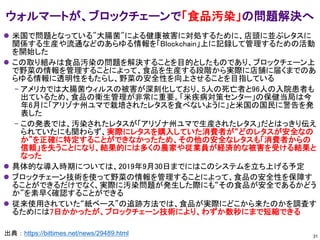ウォルマートが、ブロックチェーンで「食品汚染」の問題解決へ
出典：https://bittimes.net/news/29489.html
⚫ 米国で問題となっている"大腸菌"による健康被害に対処するために、店頭に並ぶレタスに
関係する生産や流通などのあらゆる情報を「Blockchain」上に記録して管理するための活動
を開始した
⚫ この取り組みは食品汚染の問題を解決することを目的としたものであり、ブロックチェーン上
で野菜の情報を管理することによって、食品を生産する段階から実際に店舗に届くまでのあ
らゆる情報に透明性をもたらし、野菜の安全性を向上させることを目指している
– アメリカでは大腸菌ウィルスの被害が深刻化しており、5人の死亡者と96人の入院患者も
出ているため、食品の衛生管理が非常に重要。「米疾病対策センター」の保健当局は今
年6月に「アリゾナ州ユマで栽培されたレタスを食べないように」と米国の国民に警告を発
表した
– この発表では、汚染されたレタスが「アリゾナ州ユマで生産されたレタス」だとはっきり伝え
られていたにも関わらず、実際にレタスを購入していた消費者が“どのレタスが安全なの
か”を正確に特定することができなかったため、その他の安全なレタスも「消費者からの
信頼」を失うことになり、結果的には多くの農家や従業員が経済的な被害を受ける結果と
なった
⚫ 具体的な導入時期については、2019年9月30日までにはこのシステムを立ち上げる予定
⚫ ブロックチェーン技術を使って野菜の情報を管理することによって、食品の安全性を保障す
ることができるだけでなく、実際に汚染問題が発生した際にも“その食品が安全であるかどう
か”を素早く確認することができる
⚫ 従来使用されていた“紙ベース”の追跡方法では、食品が実際にどこから来たのかを調査す
るためには7日かかったが、ブロックチェーン技術により、わずか数秒にまで短縮できる
31
 