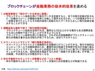 ブロックチェーンが金融業務の抜本的改革を進める
出典：https://bittimes.net/news/41459.html
1.分散型管理で「取引データを安全に保管」
– ブロックチェーン技術を用いて取引データを記録すると、全ての取引記録が記され
た「台帳のコピー」が複数の端末に分散して保存されるため、一つの端末がサイバ
ー攻撃を受けたとしてもその他の端末に記録されたデータから正しい取引記録を復
元することができる
2.国際送金も数秒で完了「取引時間の短縮」
– ブロックチェーン技術を活用すれば、通常なら3日以上かかる場合もある国際送金
でもほんの数秒で完了することができるようになる
– ブロックチェーン技術を用いた取引は、それぞれの金融機関がブロックチェーンに
取引の情報を書き込めば取引が完了するため、ほぼリアルタイムに
3.スマートコントラクトで「銀行業務を効率化」
– スマートコントラクトにより金融取引を自動的に行うことができる。取引や契約は
コンピューター上で自動処理のため、書類作成を削減でき時間や労力が大幅に減る
– スマートコントラクトは、あらかじめ設定されたプログラムに基づいて契約を交わ
すことができるため、契約内容を保証するための「信頼できる第三者」が不要。こ
の結果、不正取引などの懸念がなくなる
4.仲介手数料やセキュリティ対策費などの「コスト削減」
– 仲介手数料や人的コスト、セキュリティ対策のための経費などが削減できる
35
 