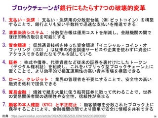 1. 支払い・決済 : 支払い・決済用の分散型台帳（例:ビットコイン）を構築
することで、銀行よりも安い手数料で迅速な支払いを推進できる
2. 清算決済システム : 分散型台帳は運用コストを削減し、金融機関の間で
ほぼ即時の取引を可能にする
3. 資金調達 : 仮想通貨技術を使った資金調達「イニシャル・コイン・オ
ファリング（ICO）」は従来の資金調達サービスや企業を使わずに資金に
アクセスできる新たなモデルを試している
4. 証券 : 株式や債券、代替資産など従来の証券を裏付けにしたトークン
（デジタル権利証）を組成し、これをパブリック型ブロックチェーン上に
置くことで、より効率的で相互運用性の高い資本市場を構築できる
5. ローン、クレジット : 業界の管理者を不要にすることで、安全性の高い
融資を低利で提供できる
6. 貿易金融 : 煩雑で紙を大量に使う船荷証券に取って代わることで、世界
の貿易関係者間の透明性や安全性、信頼性が高まる
7. 顧客の本人確認（KYC）と不正防止 : 顧客情報を分散されたブロック上に
保存することにより、金融機関の間でより簡単で安全に情報を共有できる
ブロックチェーンが銀行にもたらす7つの破壊的変革
36
出典： https://www.nikkei.com/article/DGXZQODZ262LX0W1A220C2000000/
 