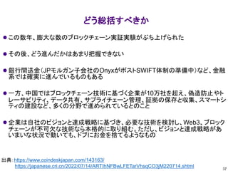 どう総括すべきか
⚫ この数年、膨大な数のブロックチェーン実証実験がぶち上げられた
⚫ その後、どう進んだかはあまり把握できない
⚫ 銀行間送金（JPモルガン子会社のOnyxがポストSWIFT体制の準備中）など、金融
系では確実に進んでいるものもある
⚫ 一方、中国ではブロックチェーン技術に基づく企業が10万社を超え、偽造防止やト
レーサビリティ、データ共有、サプライチェーン管理、証拠の保存と収集、スマートシ
ティの建設など、多くの分野で進められているとのこと
⚫ 企業は自社のビジョンと達成戦略に基づき、必要な技術を検討し、Web3、ブロック
チェーンが不可欠な技術なら本格的に取り組む。ただし、ビジョンと達成戦略があ
いまいな状況で動いても、ドブにお金を捨てるようなもの
37
出典：https://www.coindeskjapan.com/143163/
https://japanese.cri.cn/2022/07/14/ARTIhNFBwLFETarVhsqCO3jM220714.shtml
 