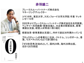 ブレークスルーパートナーズ株式会社
マネージングディレクター
コマツ8年。東京大学、スタンフォード大学大学院 卒業 マッキ
ンゼー14年
2002年よりブレークスルーパートナーズ株式会社を共同創業。
ベンチャー共同創業・経営支援と、大企業の経営改革、新事
業創出支援、経営人材育成に取り組む
経営改革・新事業創出支援に、内外で過去36年携わっている
ブロックチェーンの事業化に日本、ベトナム、シンガポール、香
港、ウズベキスタンなどで深く関わる
『ゼロ秒思考』を始めとして、国内24冊、海外26冊出版。
合計120万部超
赤羽雄二
3
 