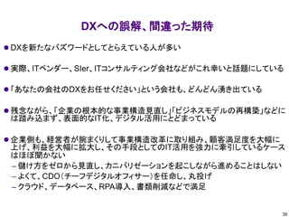 DXへの誤解、間違った期待
⚫ DXを新たなバズワードとしてとらえている人が多い
⚫ 実際、ITベンダー、SIer、ITコンサルティング会社などがこれ幸いと話題にしている
⚫ 「あなたの会社のDXをお任せください」という会社も、どんどん湧き出ている
⚫ 残念ながら、「企業の根本的な事業構造見直し」「ビジネスモデルの再構築」などに
は踏み込まず、表面的なIT化、デジタル活用にとどまっている
⚫ 企業側も、経営者が腕まくりして事業構造改革に取り組み、顧客満足度を大幅に
上げ、利益を大幅に拡大し、その手段としてのIT活用を強力に牽引しているケース
はほぼ聞かない
– 儲け方をゼロから見直し、カニバリゼーションを起こしながら進めることはしない
– よくて、CDO（チーフデジタルオフィサー）を任命し、丸投げ
– クラウド、データベース、RPA導入、書類削減などで満足
39
 
