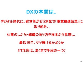 DXの本質は、
デジタル時代に、経営者がどう本気で「事業構造改革」に
取り組み、
仕事のしかた・組織のあり方を根本から見直し、
最低10年、やり続けるかどうか
（IT活用は、あくまで手段の一つ）
40
 